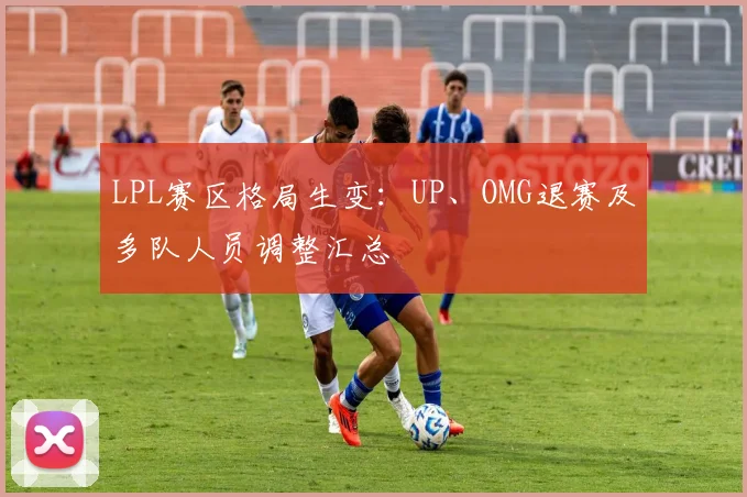 LPL赛区格局生变:UP、OMG退赛及多队人员调整汇总