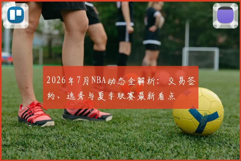 2026年7月NBA动态全解析:交易签约、选秀与夏季联赛最新看点