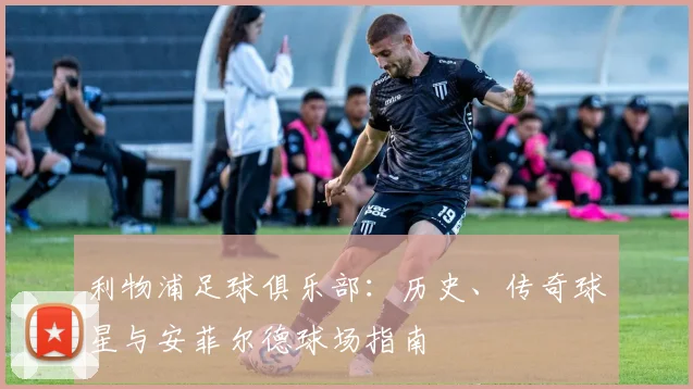 利物浦足球俱乐部:历史、传奇球星与安菲尔德球场指南