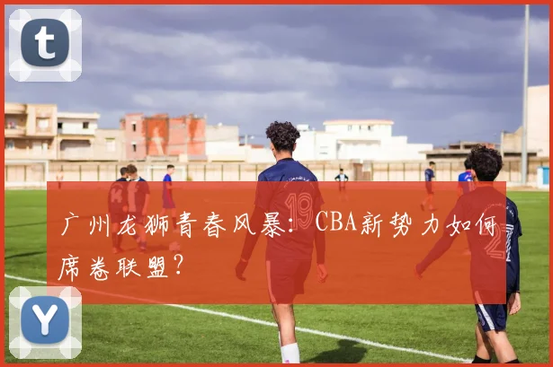 广州龙狮青春风暴:CBA新势力如何席卷联盟?