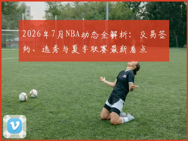 2026年7月NBA动态全解析:交易签约、选秀与夏季联赛最新看点