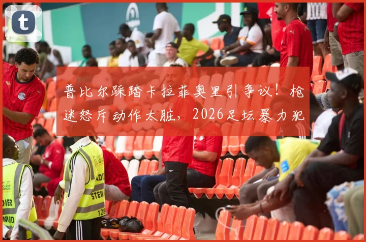 普比尔踩踏卡拉菲奥里引争议!枪迷怒斥动作太脏,2026足坛暴力犯规深度回顾