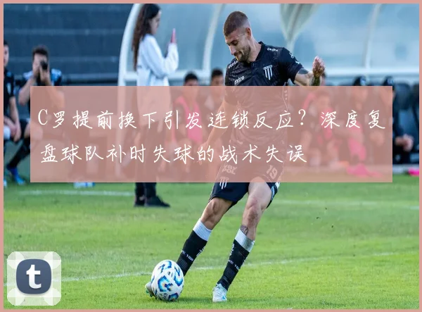 C罗提前换下引发连锁反应?深度复盘球队补时失球的战术失误