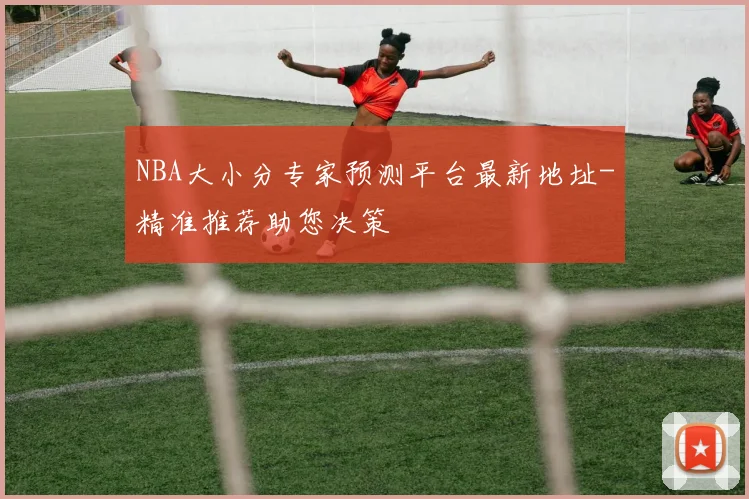 NBA大小分专家预测平台最新地址-精准推荐助您决策
