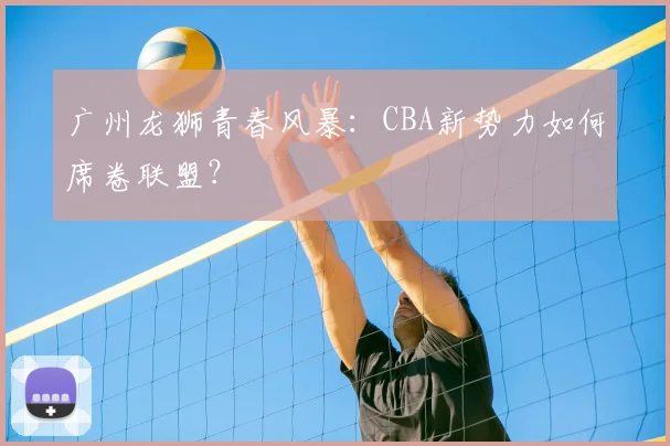 广州龙狮青春风暴:CBA新势力如何席卷联盟?