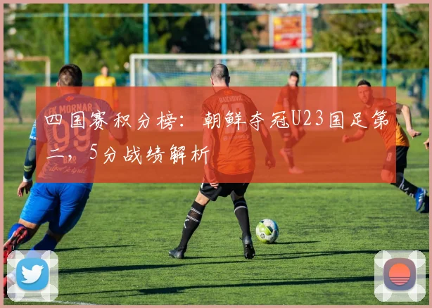 四国赛积分榜：朝鲜夺冠U23国足第二，5分战绩解析