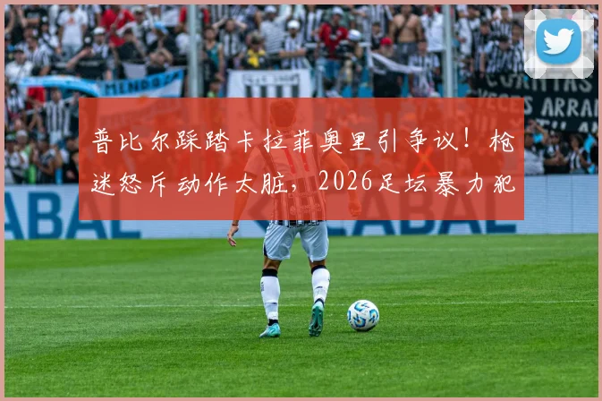 普比尔踩踏卡拉菲奥里引争议!枪迷怒斥动作太脏,2026足坛暴力犯规深度回顾