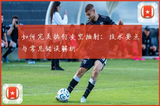 如何完美执行凌空抽射:技术要点与常见错误解析