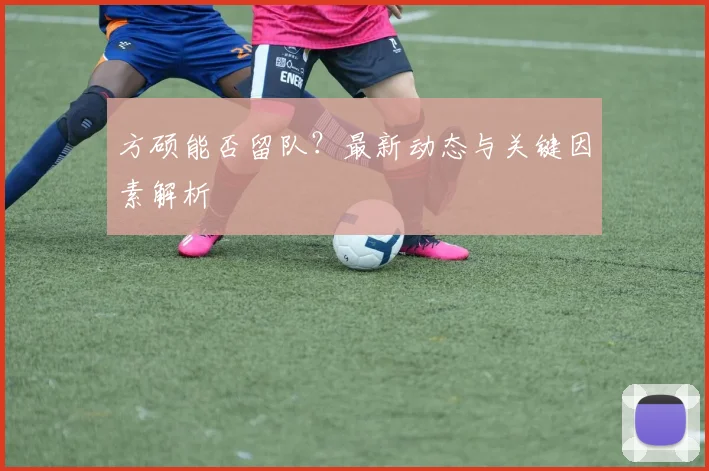 方硕能否留队？最新动态与关键因素解析