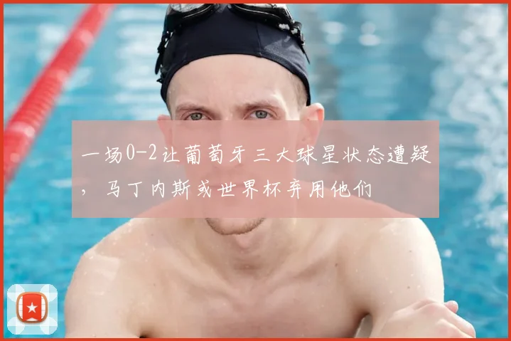 一场0-2让葡萄牙三大球星状态遭疑，马丁内斯或世界杯弃用他们