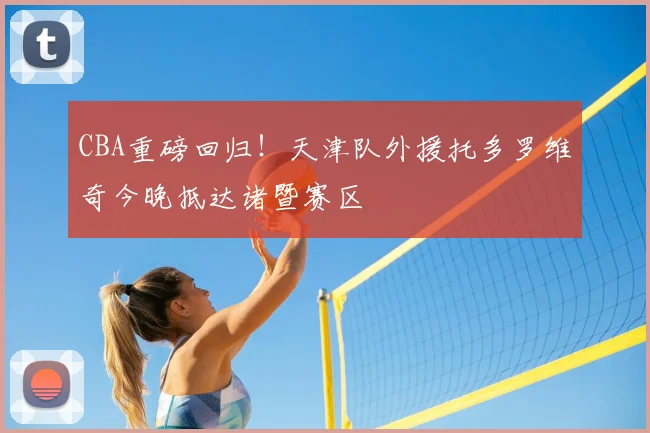 CBA重磅回归！天津队外援托多罗维奇今晚抵达诸暨赛区