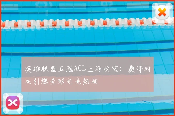 英雄联盟亚冠ACL上海收官:巅峰对决引爆全球电竞热潮