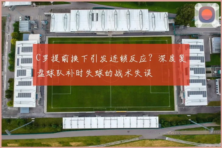 C罗提前换下引发连锁反应?深度复盘球队补时失球的战术失误