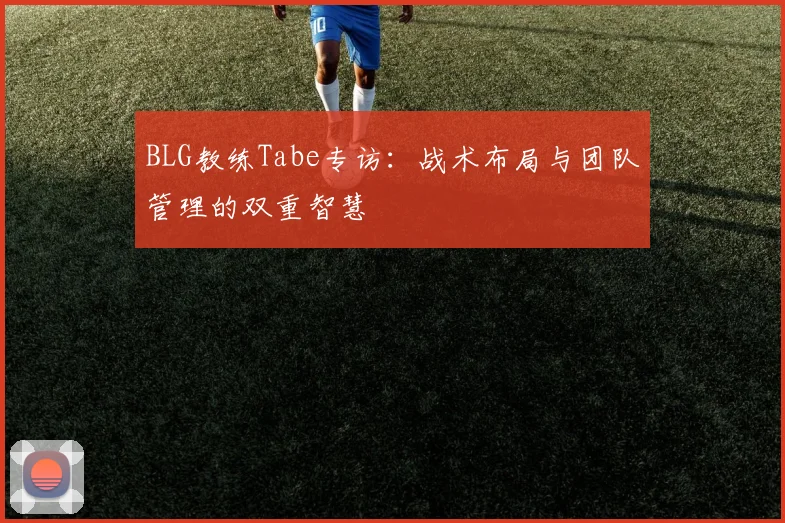 BLG教练Tabe专访:战术布局与团队管理的双重智慧