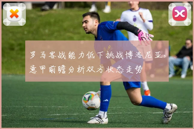 罗马客战能力低下挑战博洛尼亚，意甲前瞻分析双方状态走势