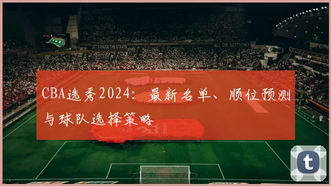 CBA选秀2024:最新名单、顺位预测与球队选择策略