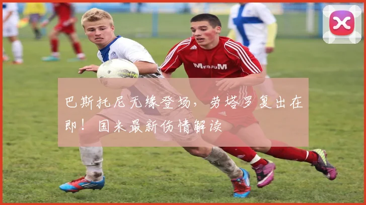 巴斯托尼无缘登场，劳塔罗复出在即！国米最新伤情解读